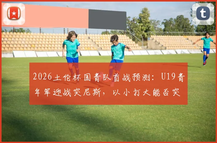2026土伦杯国青队首战预测:U19青年军迎战突尼斯,以小打大能否突围取胜?关键看点分析