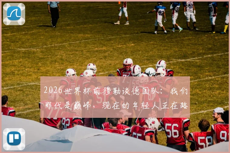 2026世界杯前穆勒谈德国队：我们那代是巅峰，现在的年轻人正在路上