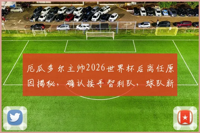 厄瓜多尔主帅2026世界杯后离任原因揭秘,确认接手智利队,球队新帅人选引猜测