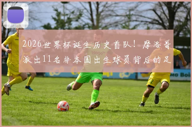 2026世界杯诞生历史首队！摩洛哥派出11名非本国出生球员背后的足球归化战略解读