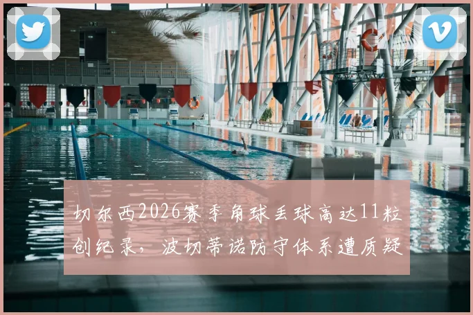 切尔西2026赛季角球丢球高达11粒创纪录，波切蒂诺防守体系遭质疑，英超角球防守最差球队分析