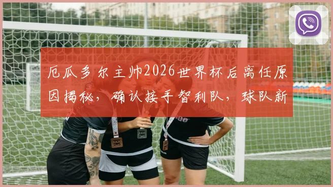 厄瓜多尔主帅2026世界杯后离任原因揭秘，确认接手智利队，球队新帅人选引猜测