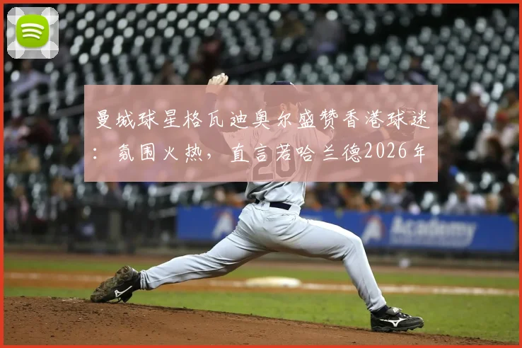曼城球星格瓦迪奥尔盛赞香港球迷:氛围火热,直言若哈兰德2026年能同来将引爆全城