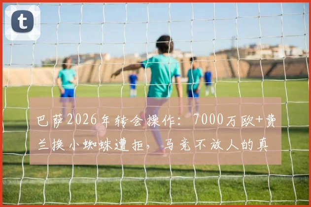巴萨2026年转会操作：7000万欧+费兰换小蜘蛛遭拒，马竞不放人的真实原因与未来走向