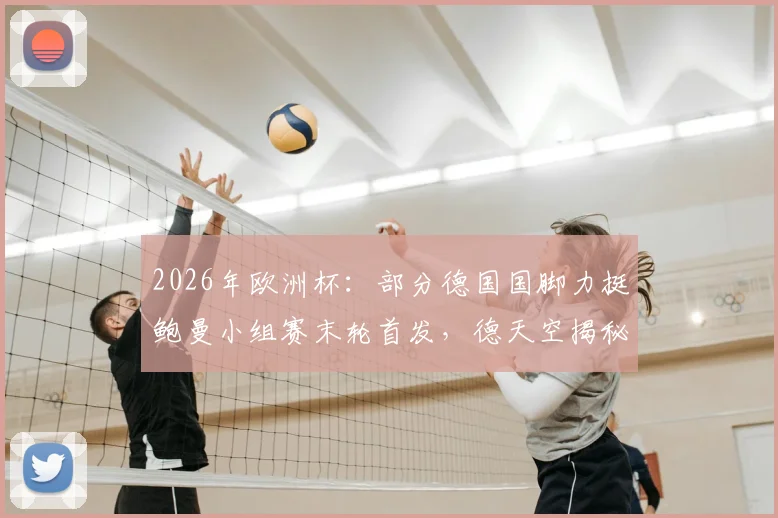 2026年欧洲杯：部分德国国脚力挺鲍曼小组赛末轮首发，德天空揭秘队内不同意见与门将选择分析