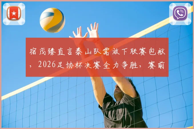 宿茂臻直言泰山队需放下联赛包袱，2026足协杯决赛全力争胜，赛前部署与队员心态调整全解析