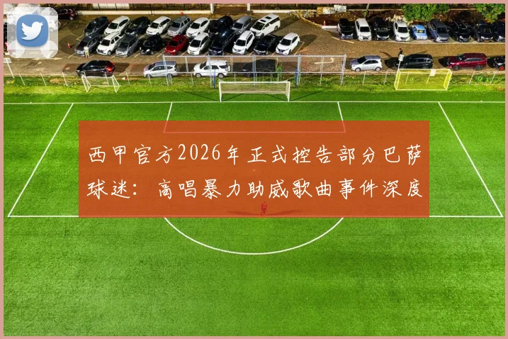 西甲官方2026年正式控告部分巴萨球迷:高唱暴力助威歌曲事件深度剖析,俱乐部回应与赛事影响解读