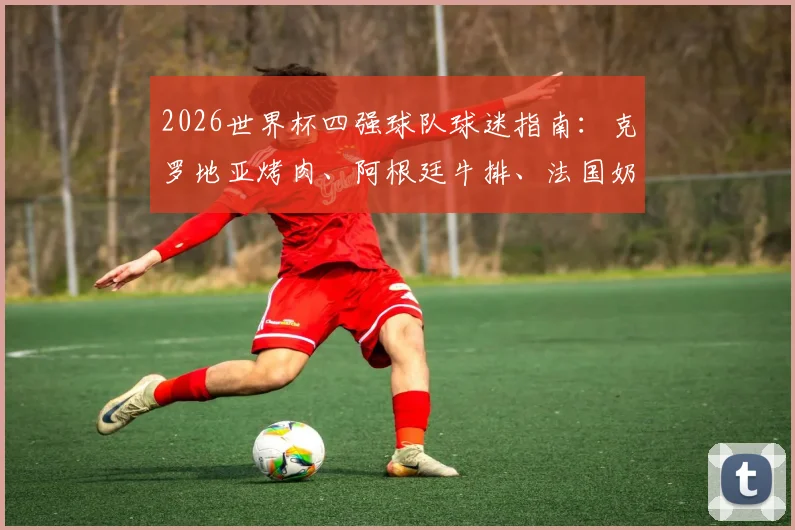 2026世界杯四强球队球迷指南：克罗地亚烤肉、阿根廷牛排、法国奶酪、英格兰炸鱼薯条，跟着球队品味地道美食