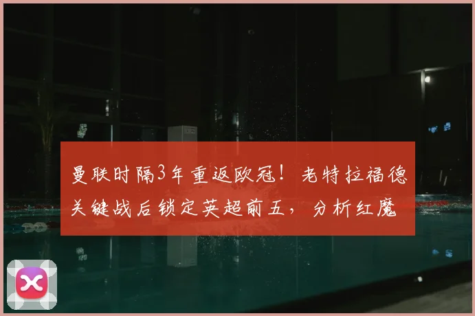 曼联时隔3年重返欧冠!老特拉福德关键战后锁定英超前五,分析红魔争四前景与未来展望