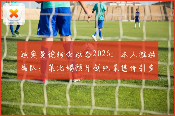 迪奥曼德转会动态2026:本人推动离队,莱比锡预计创纪录售价引多队关注,最新消息解读