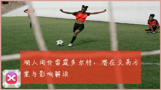 湖人询价雷霆多尔特，潜在交易方案与影响解读