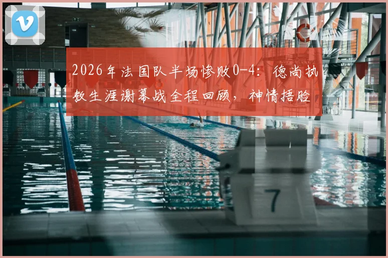 2026年法国队半场惨败0-4：德尚执教生涯谢幕战全程回顾，神情捂脸瞬间令人唏嘘