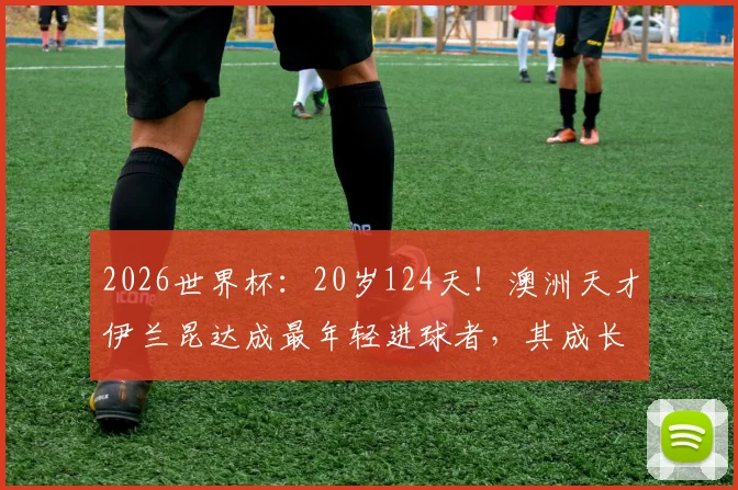 2026世界杯：20岁124天！澳洲天才伊兰昆达成最年轻进球者，其成长经历与技术水平全面解析