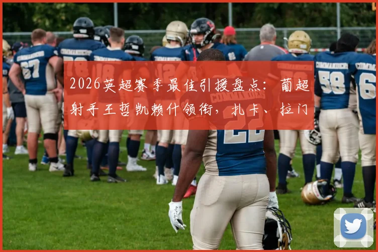 2026英超赛季最佳引援盘点：葡超射手王哲凯赖什领衔，扎卡、拉门斯谁更物超所值？附引援表现深度解析