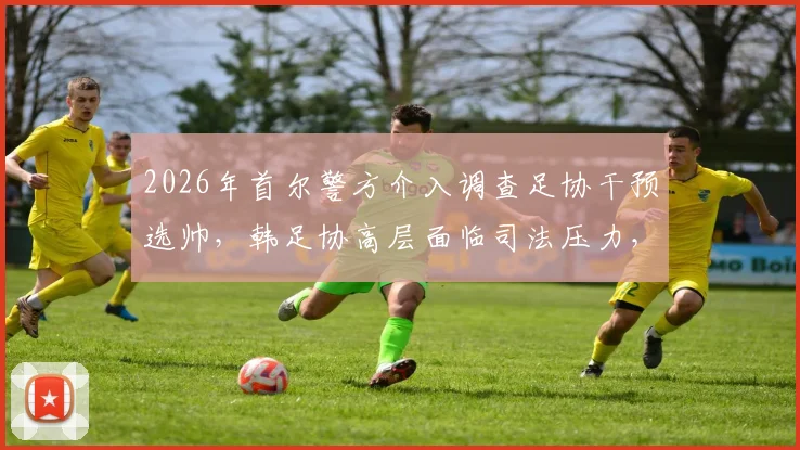 2026年首尔警方介入调查足协干预选帅,韩足协高层面临司法压力,看韩国足球界最新动态
