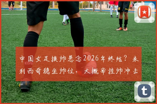 中国女足换帅悬念2026年终结?米利西奇稳坐帅位,大概率挂帅冲击亚运会