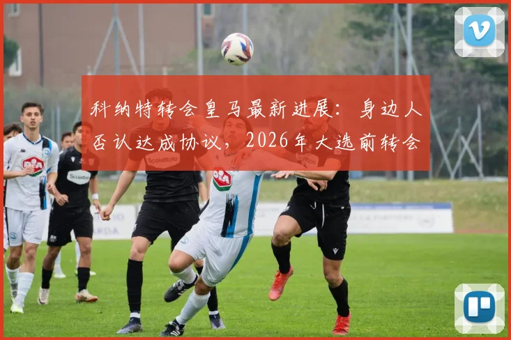 科纳特转会皇马最新进展:身边人否认达成协议,2026年大选前转会无定论