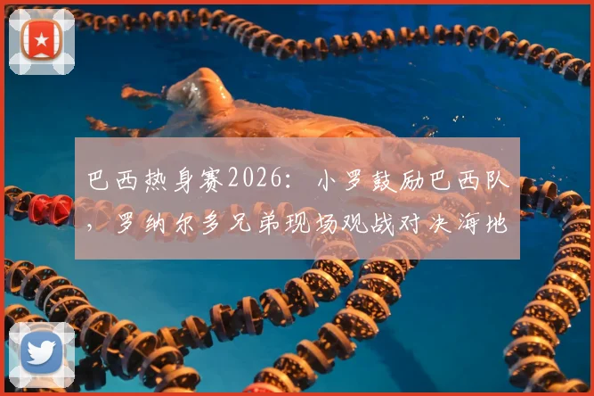 巴西热身赛2026：小罗鼓励巴西队，罗纳尔多兄弟现场观战对决海地全记录