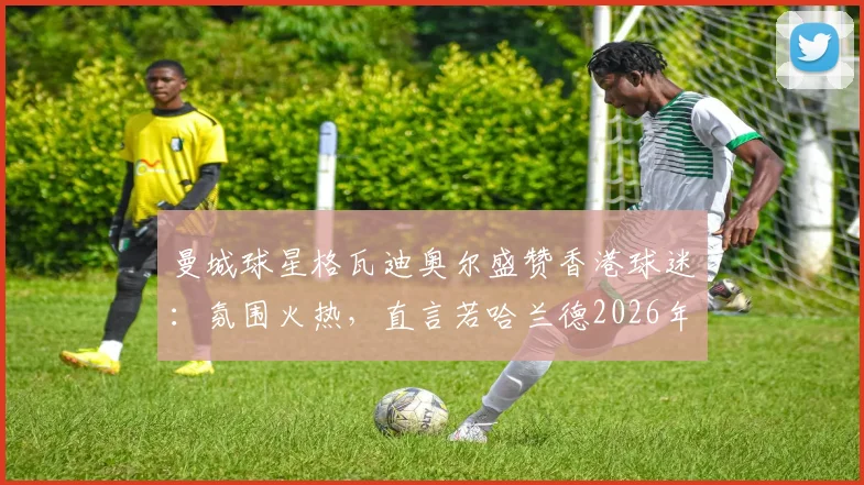 曼城球星格瓦迪奥尔盛赞香港球迷：氛围火热，直言若哈兰德2026年能同来将引爆全城