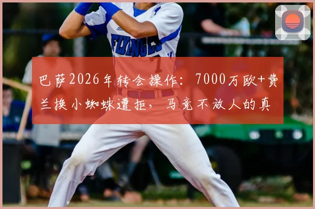 巴萨2026年转会操作:7000万欧+费兰换小蜘蛛遭拒,马竞不放人的真实原因与未来走向