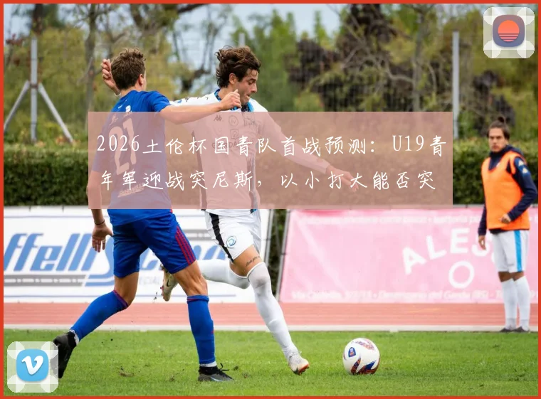 2026土伦杯国青队首战预测：U19青年军迎战突尼斯，以小打大能否突围取胜？关键看点分析