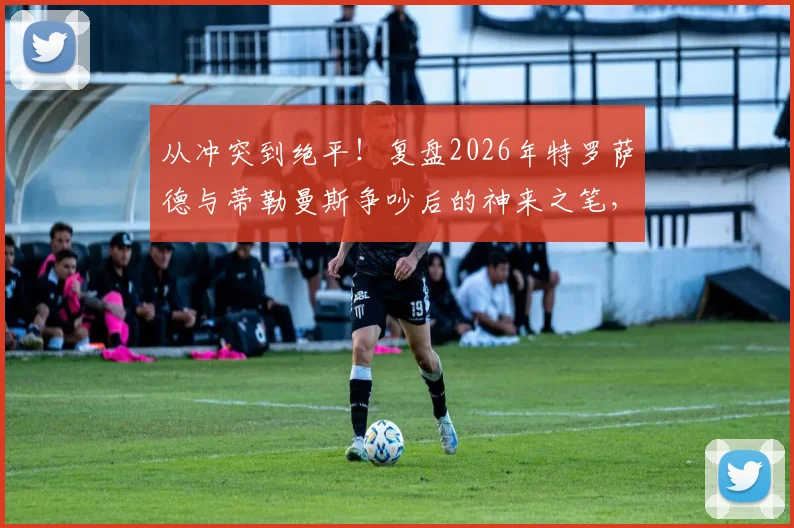 从冲突到绝平！复盘2026年特罗萨德与蒂勒曼斯争吵后的神来之笔，解析顶尖团队的瞬间修复与战术执行