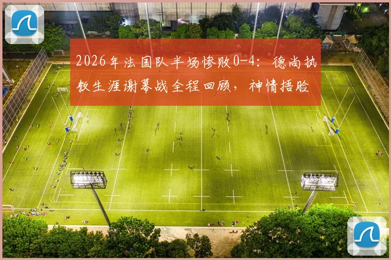 2026年法国队半场惨败0-4:德尚执教生涯谢幕战全程回顾,神情捂脸瞬间令人唏嘘