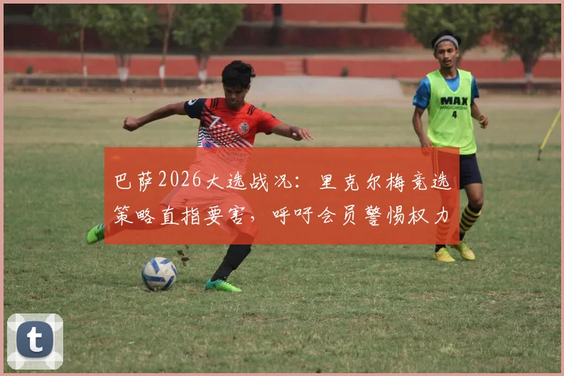 巴萨2026大选战况:里克尔梅竞选策略直指要害,呼吁会员警惕权力过度集中
