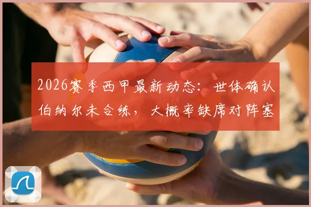 2026赛季西甲最新动态:世体确认伯纳尔未合练,大概率缺席对阵塞尔塔关键战,巴萨中场如何调整?