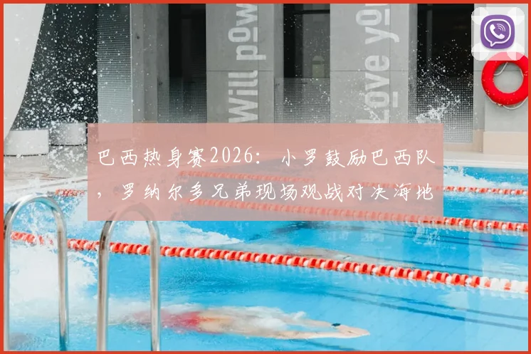 巴西热身赛2026:小罗鼓励巴西队,罗纳尔多兄弟现场观战对决海地全记录