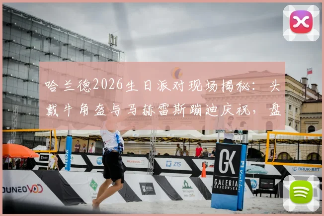哈兰德2026生日派对现场揭秘:头戴牛角盔与马赫雷斯蹦迪庆祝,盘点英超球星私下聚会名场面