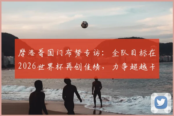 摩洛哥国门布努专访：全队目标在2026世界杯再创佳绩，力争超越卡塔尔辉煌成就