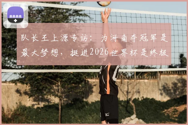 队长王上源专访:为河南夺冠军是最大梦想,挺进2026世界杯是终极目标,谈生涯规划与球队近况