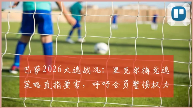 巴萨2026大选战况：里克尔梅竞选策略直指要害，呼吁会员警惕权力过度集中