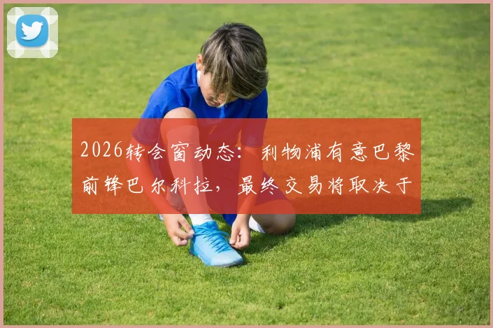 2026转会窗动态:利物浦有意巴黎前锋巴尔科拉,最终交易将取决于法甲豪门的要价