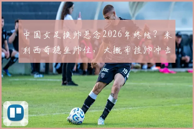 中国女足换帅悬念2026年终结？米利西奇稳坐帅位，大概率挂帅冲击亚运会