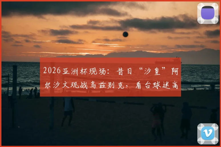 2026亚洲杯现场：昔日“沙皇”阿尔沙文观战乌兹别克，看台球迷高呼致敬引关注