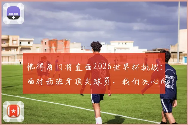 佛得角门将直面2026世界杯挑战:面对西班牙顶尖球员,我们决心向全球证明自身实力