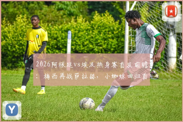 2026阿根廷vs埃及热身赛首发前瞻:梅西再战萨拉赫,小蜘蛛回归首发阵容,三大战术看点解析