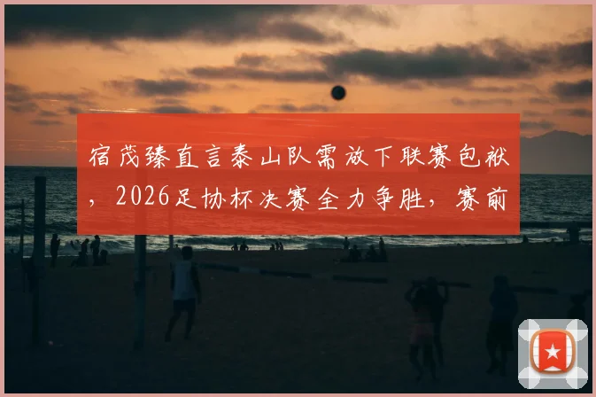 宿茂臻直言泰山队需放下联赛包袱，2026足协杯决赛全力争胜，赛前部署与队员心态调整全解析